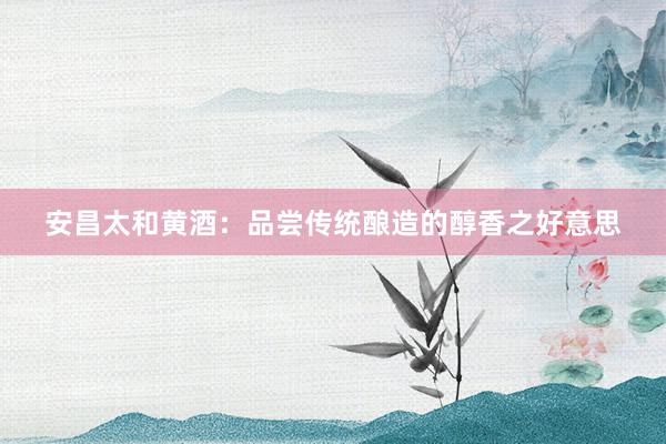 安昌太和黄酒：品尝传统酿造的醇香之好意思